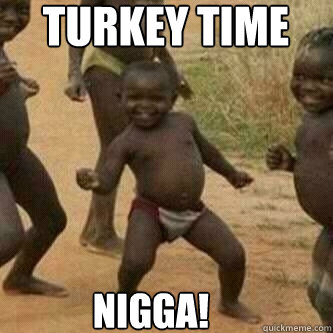 turkey time   Nigga!  Its friday niggas