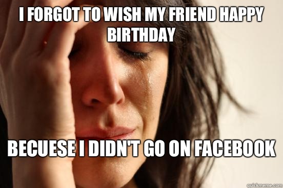 I forgot to wish my friend happy birthday Becuese I didn't go on Facebook   First World Problems