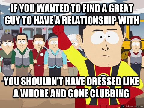 if you wanted to find a great guy to have a relationship with you shouldn't have dressed like a whore and gone clubbing - if you wanted to find a great guy to have a relationship with you shouldn't have dressed like a whore and gone clubbing  Captain Hindsight