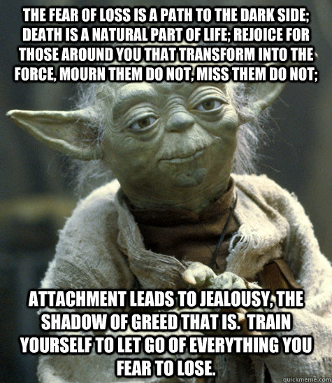 The fear of loss is a path to the dark side; death is a natural part of life; rejoice for those around you that transform into the force, mourn them do not, miss them do not; attachment leads to jealousy, the shadow of greed that is.  Train yourself to le  Yoda