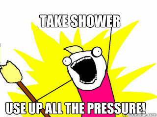 Take shower Use up all the pressure!  All The Things