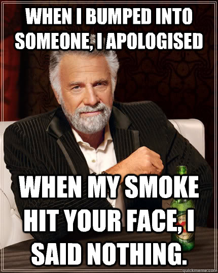 when i bumped into someone, i apologised when my smoke hit your face, i said nothing.  The Most Interesting Man In The World