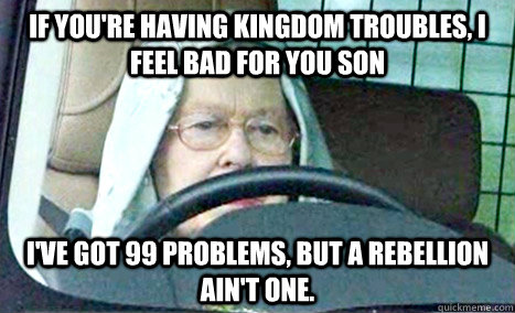 If you're having kingdom troubles, i feel bad for you son I've got 99 problems, but a rebellion ain't one. - If you're having kingdom troubles, i feel bad for you son I've got 99 problems, but a rebellion ain't one.  Queen gangsta