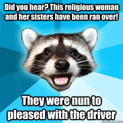 Did you hear? This religious woman and her sisters have been ran over! They were nun to pleased with the driver  Lame Pun Coon