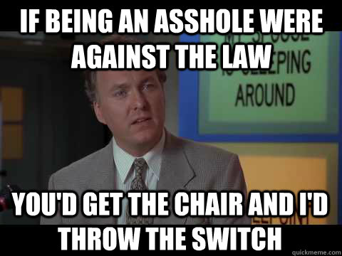If being an asshole were against the law you'd get the chair and I'd throw the switch  