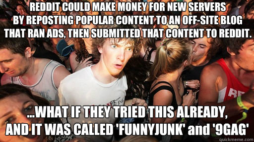 REDDIT COULD MAKE MONEY FOR NEW SERVERS
BY REPOSTING POPULAR CONTENT TO AN OFF-SITE BLOG
THAT RAN ADS, THEN SUBMITTED THAT CONTENT TO REDDIT. ...WHAT IF THEY TRIED THIS ALREADY, 
AND IT WAS CALLED 'FUNNYJUNK' and '9GAG'  Sudden Clarity Clarence