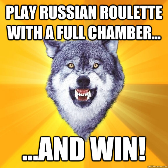 Play russian roulette with a full chamber... ...and win!  Courage Wolf