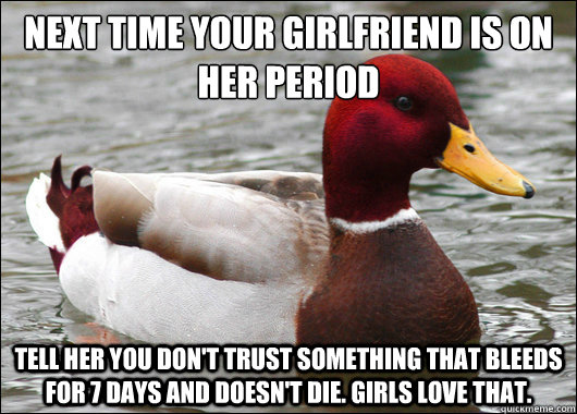 Next time your girlfriend is on her period
 tell her you don't trust something that bleeds for 7 days and doesn't die. girls love that.  Malicious Advice Mallard