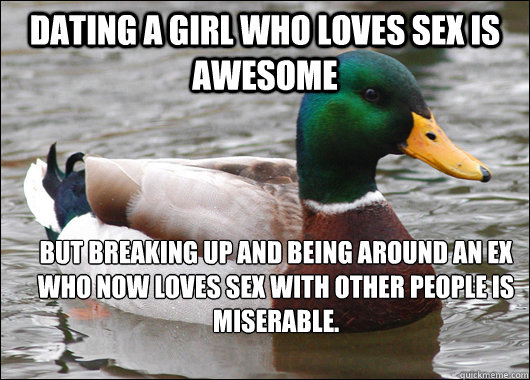 Dating a girl who loves sex is awesome but breaking up and being around an ex who now loves sex with other people is miserable.  Actual Advice Mallard