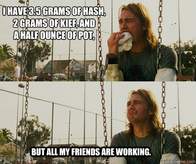 I have 3.5 grams of hash,
2 grams of kief, and
a half ounce of pot, But all my friends are working.  First World Stoner Problems