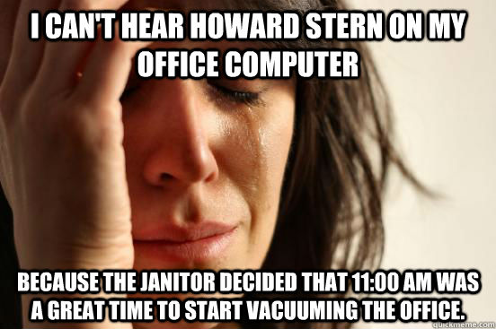 I can't hear Howard Stern on my office computer Because the Janitor decided that 11:00 am was a great time to start vacuuming the office.  First World Problems