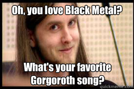 Oh, you love Black Metal? What's your favorite Gorgoroth song?  Condescending Varg Vikernes