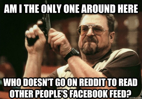 Am I the only one around here Who doesn't go on Reddit to read other people's Facebook feed? - Am I the only one around here Who doesn't go on Reddit to read other people's Facebook feed?  Am I the only one
