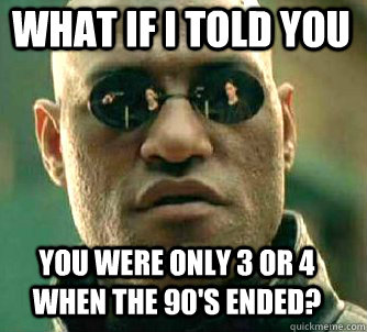what if i told you You were only 3 or 4 when the 90's ended?  Matrix Morpheus