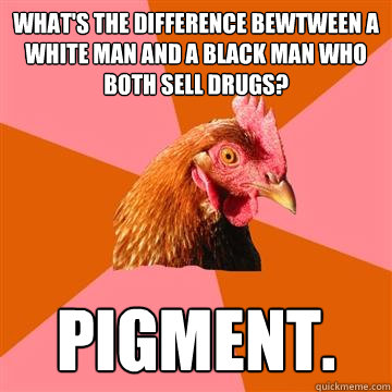 What's the difference bewtween a white man and a black man who both sell drugs? pigment.  Anti-Joke Chicken