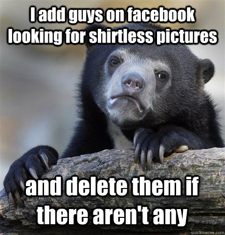 I add guys on facebook looking for shirtless pictures and delete them if there aren't any  Confession Bear