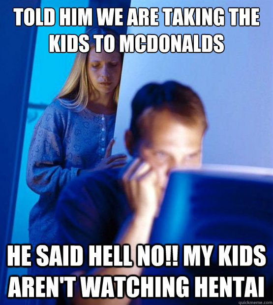 TOLD HIM WE ARE TAKING THE KIDS TO MCDONALDS HE SAID HELL NO!! MY KIDS AREN'T WATCHING HENTAI  Sexy redditor wife