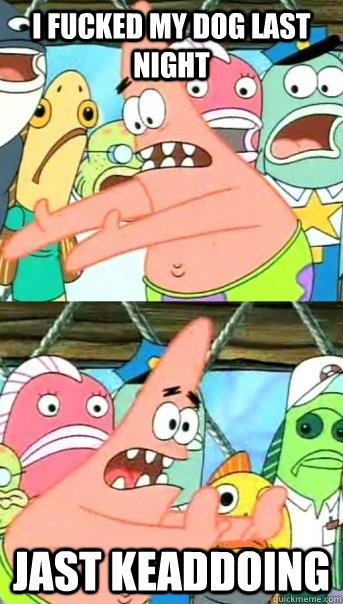 i fucked my dog last night JAST KEADDOING  Push it somewhere else Patrick