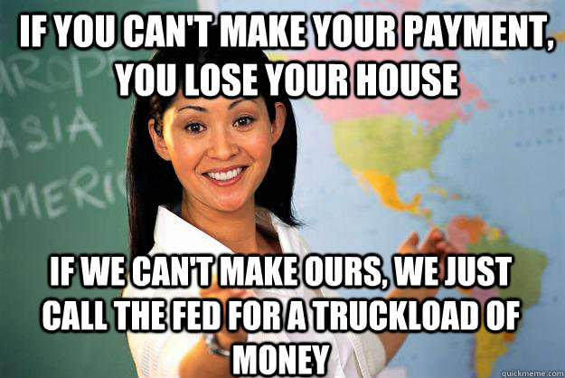 if you can't make your payment, you lose your house If we can't make ours, we just call the fed for a truckload of money  Unhelpful High School Teacher