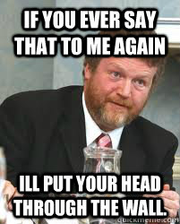 If you ever say that to me again  Ill put your head through the wall. - If you ever say that to me again  Ill put your head through the wall.  James Reilly