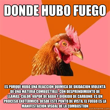 Donde hubo fuego es porque hubo una reaccion quimica de oxidacion violenta de una materia combustible, con desprendimiento de llamas, calor, vapor de agua y dioxido de carbono. Es un proceso exotermico. Desde este punto de vista, el fuego es la manifestac  Anti-Joke Chicken