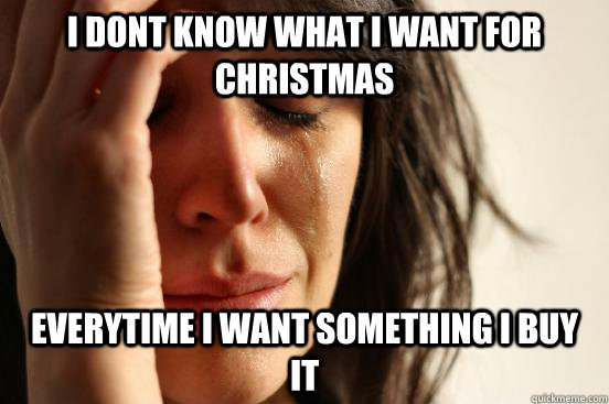 I dont know what i want for christmas everytime i want something i buy it  First World Problems