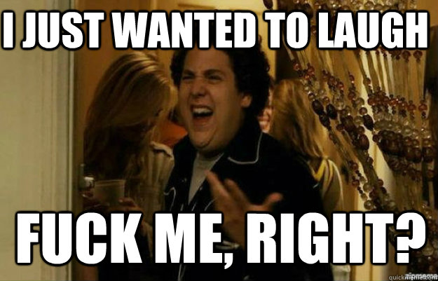 I just wanted to laugh FUCK ME, RIGHT?  fuck me right