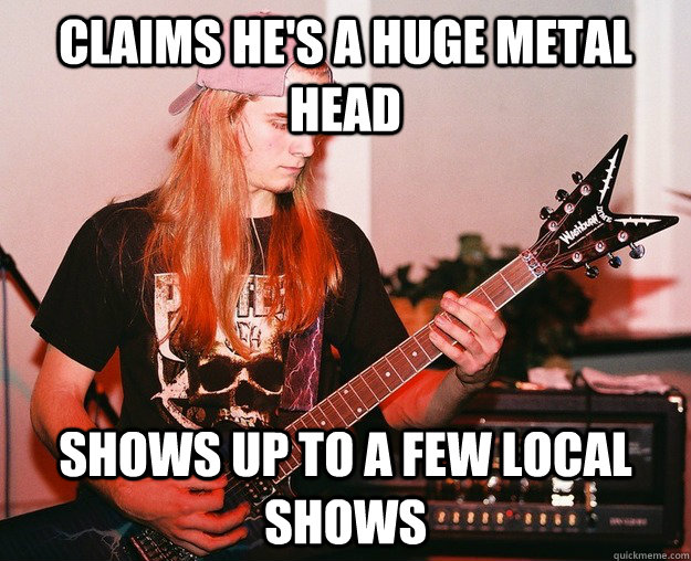Claims he's a huge metal head shows up to a few local shows  Annoying Metal Kid