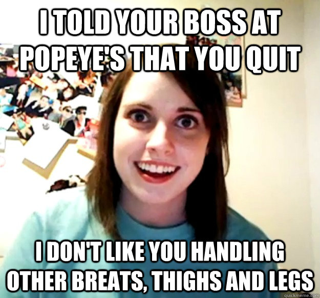 I told your boss at popeye's that you quit I don't like you handling other breats, thighs and legs  Overly Attached Girlfriend