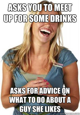 Asks you to meet up for some drinks Asks for advice on what to do about a guy she likes  