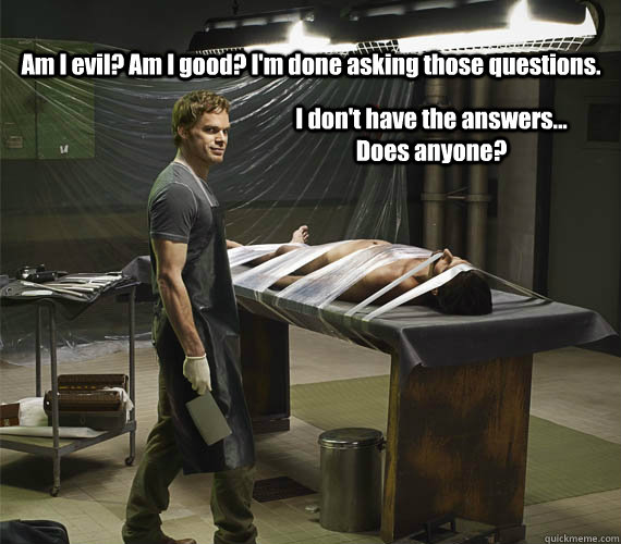Am I evil? Am I good? I'm done asking those questions. I don't have the answers... Does anyone? - Am I evil? Am I good? I'm done asking those questions. I don't have the answers... Does anyone?  Dexter Morgan