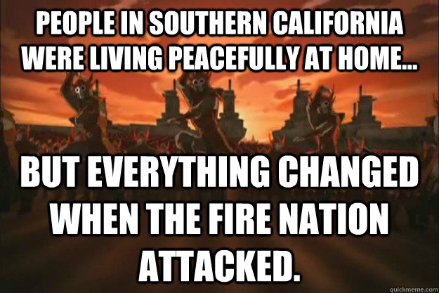 People in Southern California were living peacefully at home... But everything changed when the Fire Nation attacked. - People in Southern California were living peacefully at home... But everything changed when the Fire Nation attacked.  When the fire nation attacked