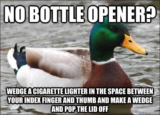 No bottle opener? Wedge a cigarette lighter in the space between your index finger and thumb and make a wedge and pop the lid off  Actual Advice Mallard