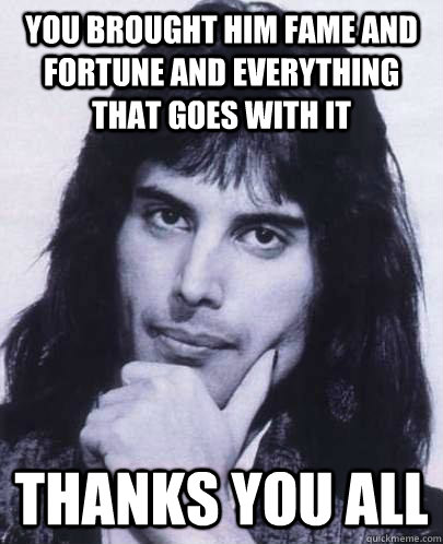 you brought him fame and fortune and everything that goes with it thanks you all  Good Guy Freddie Mercury