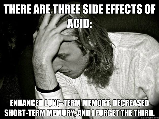 There are three side effects of acid: enhanced long-term memory, decreased short-term memory, and I forget the third.  