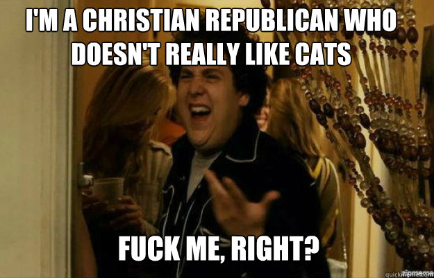 I'm a Christian Republican who doesn't really like cats FUCK ME, RIGHT?  fuck me right