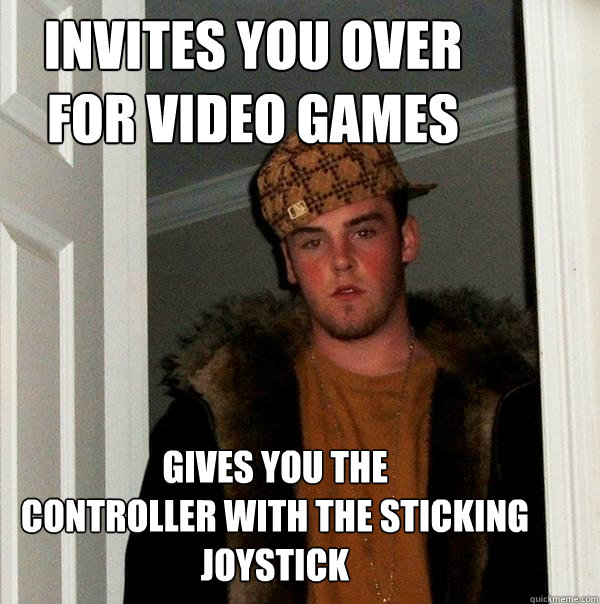invites you over 
for video games gives you the 
controller with the sticking joystick  Scumbag Steve
