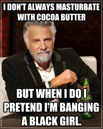 I don't always masturbate with cocoa butter but when I do I pretend I'm banging a black girl.  The Most Interesting Man In The World