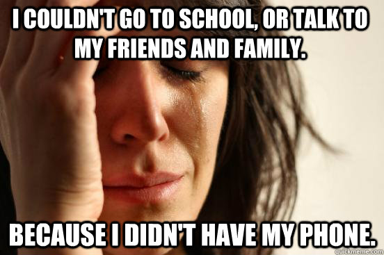 I couldn't go to school, or talk to my friends and family. Because I didn't have my phone.  First World Problems