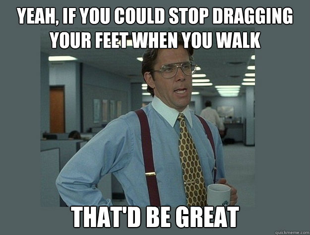 Yeah, if you could stop dragging your feet when you walk  That'd be great - Yeah, if you could stop dragging your feet when you walk  That'd be great  Office Space Lumbergh