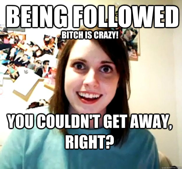 Being followed You couldn't get away, right? Bitch is crazy!  Overly Attached Girlfriend