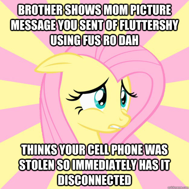 brother shows mom picture message you sent of Fluttershy using FUS RO DAH thinks your cell phone was stolen so immediately has it disconnected - brother shows mom picture message you sent of Fluttershy using FUS RO DAH thinks your cell phone was stolen so immediately has it disconnected  Socially awkward brony