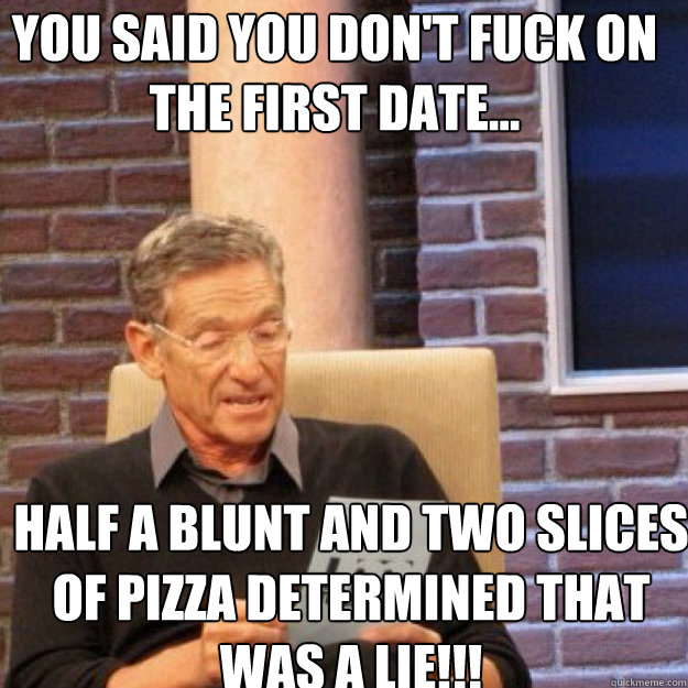 You said you don't fuck on the first date... half a blunt and two slices of pizza DETERMINED THAT WAS A LIE!!!  Maury