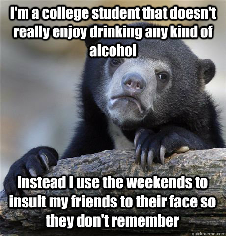 I'm a college student that doesn't really enjoy drinking any kind of alcohol Instead I use the weekends to insult my friends to their face so they don't remember - I'm a college student that doesn't really enjoy drinking any kind of alcohol Instead I use the weekends to insult my friends to their face so they don't remember  Confession Bear