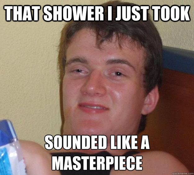 That shower i just took sounded like a masterpiece   10 Guy