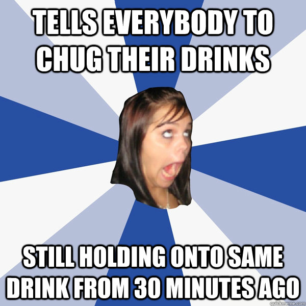 Tells everybody to chug their drinks Still holding onto same drink from 30 minutes ago  Annoying Facebook Girl