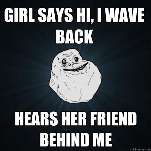 Girl says hi, I wave back hears her friend behind me  Forever Alone