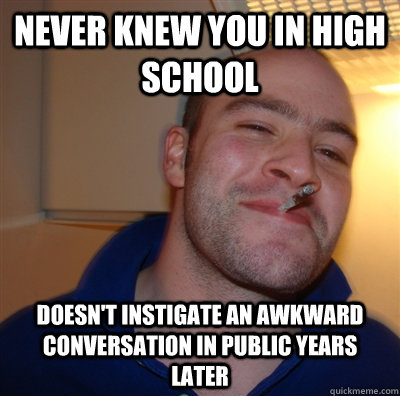 never knew you in high school doesn't instigate an awkward conversation in public years later  GoodGuyGreg