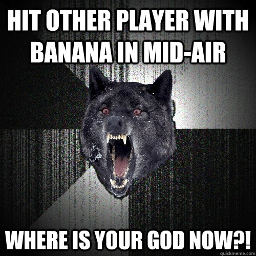 Hit other player with banana in mid-air  Where is your god now?!  Insanity Wolf