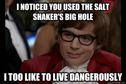 I noticed you used the salt shaker's big hole i too like to live dangerously  Dangerously - Austin Powers